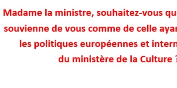 Madame la ministre, souhaitez-vous que l’histoire se souvienne de vous comme de celle ayant démantelé les politiques européennes et internationales du ministère de la Culture ?